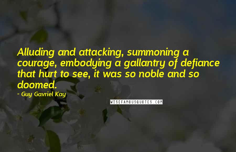 Guy Gavriel Kay Quotes: Alluding and attacking, summoning a courage, embodying a gallantry of defiance that hurt to see, it was so noble and so doomed.