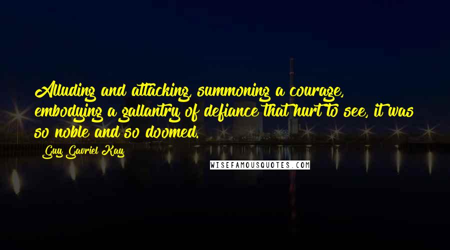 Guy Gavriel Kay Quotes: Alluding and attacking, summoning a courage, embodying a gallantry of defiance that hurt to see, it was so noble and so doomed.