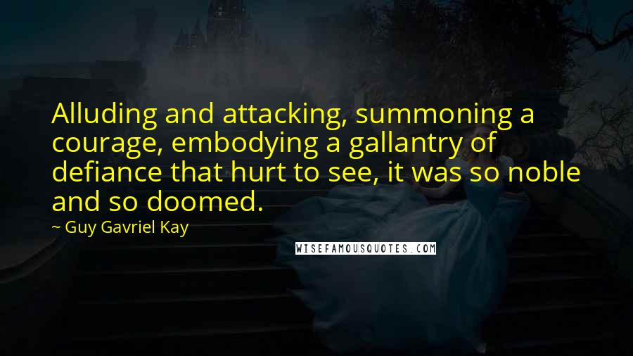 Guy Gavriel Kay Quotes: Alluding and attacking, summoning a courage, embodying a gallantry of defiance that hurt to see, it was so noble and so doomed.