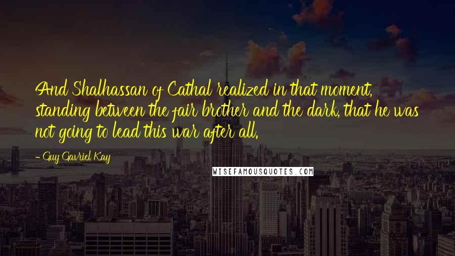 Guy Gavriel Kay Quotes: And Shalhassan of Cathal realized in that moment, standing between the fair brother and the dark, that he was not going to lead this war after all.