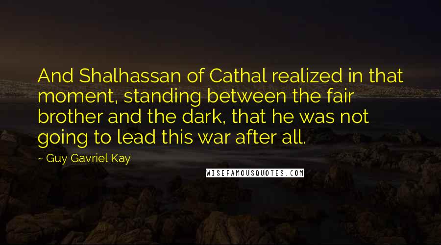 Guy Gavriel Kay Quotes: And Shalhassan of Cathal realized in that moment, standing between the fair brother and the dark, that he was not going to lead this war after all.