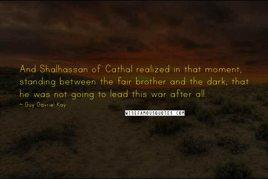 Guy Gavriel Kay Quotes: And Shalhassan of Cathal realized in that moment, standing between the fair brother and the dark, that he was not going to lead this war after all.