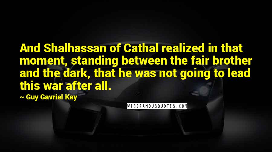 Guy Gavriel Kay Quotes: And Shalhassan of Cathal realized in that moment, standing between the fair brother and the dark, that he was not going to lead this war after all.