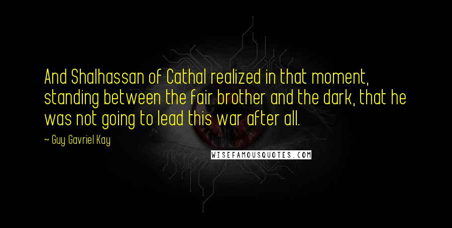 Guy Gavriel Kay Quotes: And Shalhassan of Cathal realized in that moment, standing between the fair brother and the dark, that he was not going to lead this war after all.