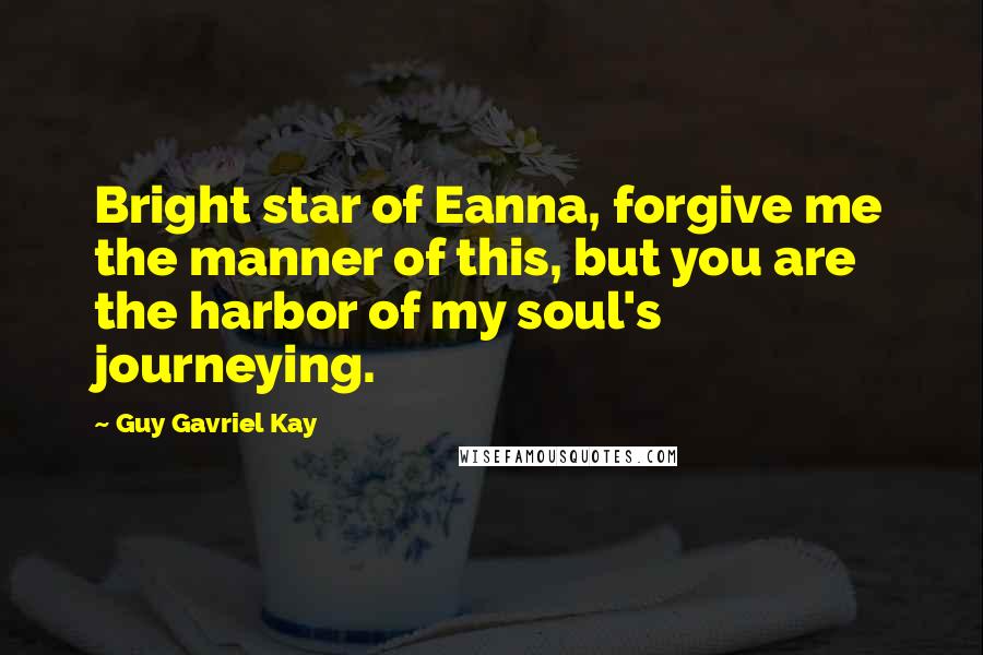 Guy Gavriel Kay Quotes: Bright star of Eanna, forgive me the manner of this, but you are the harbor of my soul's journeying.