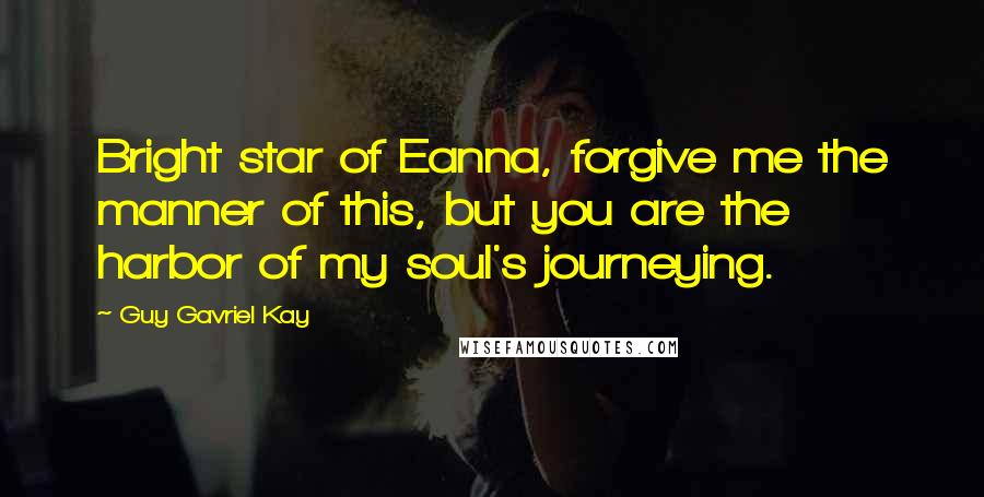 Guy Gavriel Kay Quotes: Bright star of Eanna, forgive me the manner of this, but you are the harbor of my soul's journeying.