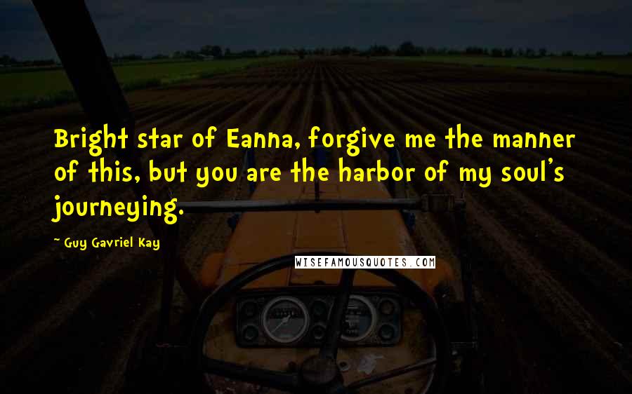 Guy Gavriel Kay Quotes: Bright star of Eanna, forgive me the manner of this, but you are the harbor of my soul's journeying.