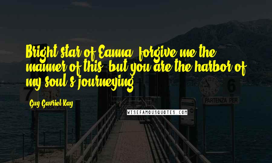 Guy Gavriel Kay Quotes: Bright star of Eanna, forgive me the manner of this, but you are the harbor of my soul's journeying.