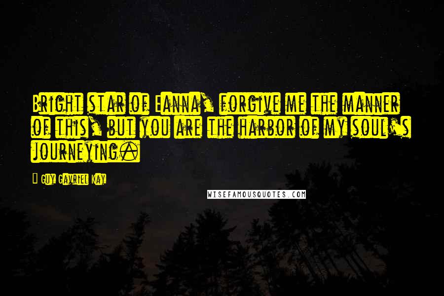 Guy Gavriel Kay Quotes: Bright star of Eanna, forgive me the manner of this, but you are the harbor of my soul's journeying.