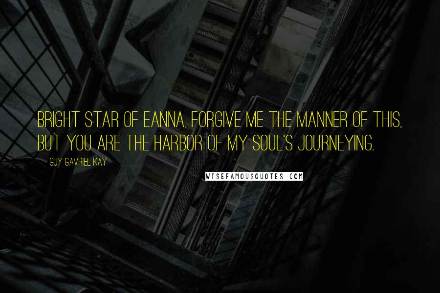 Guy Gavriel Kay Quotes: Bright star of Eanna, forgive me the manner of this, but you are the harbor of my soul's journeying.