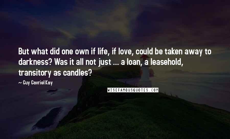 Guy Gavriel Kay Quotes: But what did one own if life, if love, could be taken away to darkness? Was it all not just ... a loan, a leasehold, transitory as candles?