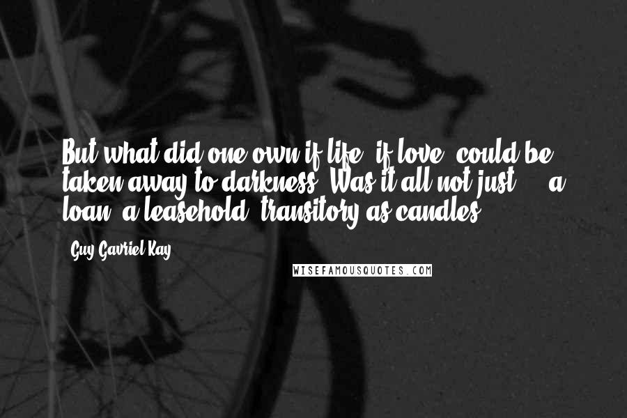 Guy Gavriel Kay Quotes: But what did one own if life, if love, could be taken away to darkness? Was it all not just ... a loan, a leasehold, transitory as candles?