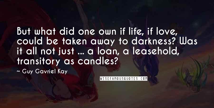 Guy Gavriel Kay Quotes: But what did one own if life, if love, could be taken away to darkness? Was it all not just ... a loan, a leasehold, transitory as candles?