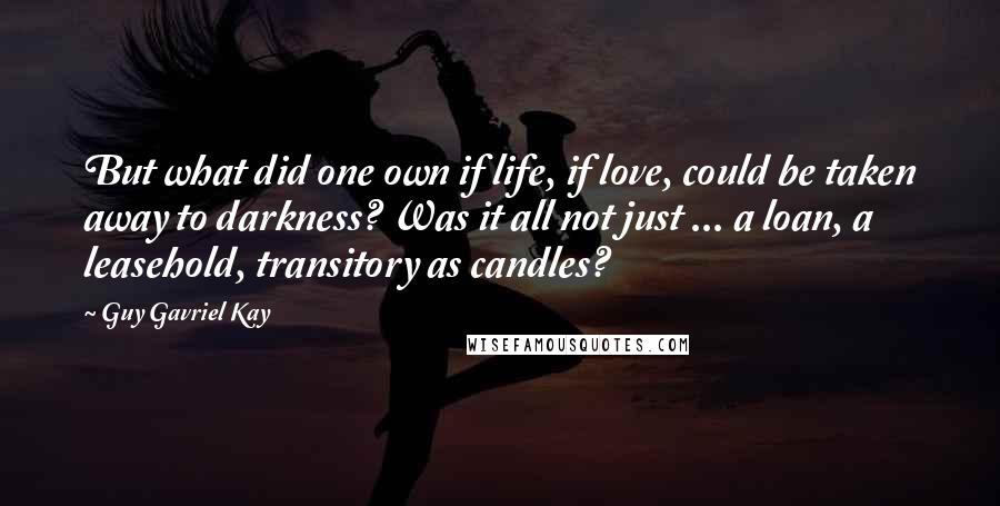 Guy Gavriel Kay Quotes: But what did one own if life, if love, could be taken away to darkness? Was it all not just ... a loan, a leasehold, transitory as candles?