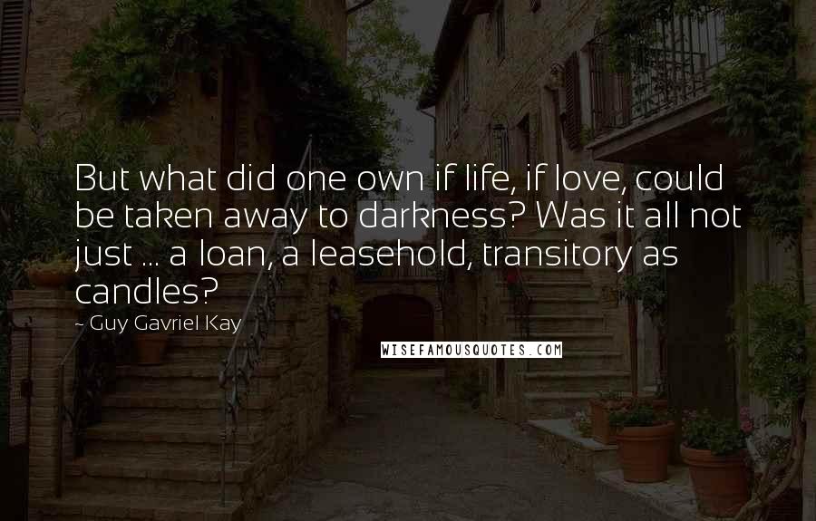 Guy Gavriel Kay Quotes: But what did one own if life, if love, could be taken away to darkness? Was it all not just ... a loan, a leasehold, transitory as candles?