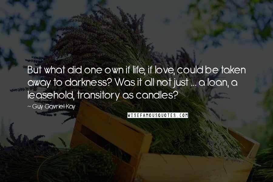 Guy Gavriel Kay Quotes: But what did one own if life, if love, could be taken away to darkness? Was it all not just ... a loan, a leasehold, transitory as candles?