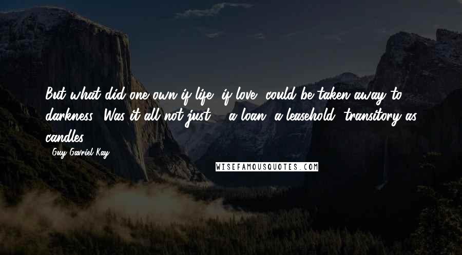 Guy Gavriel Kay Quotes: But what did one own if life, if love, could be taken away to darkness? Was it all not just ... a loan, a leasehold, transitory as candles?