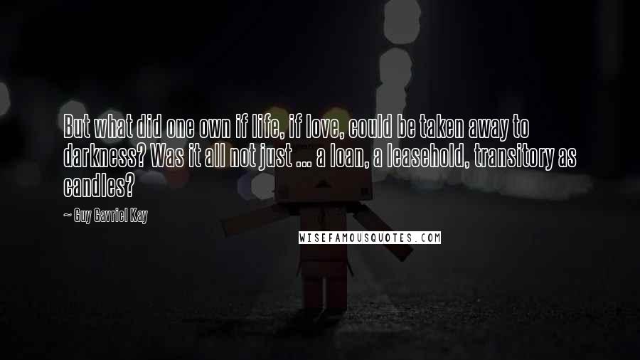 Guy Gavriel Kay Quotes: But what did one own if life, if love, could be taken away to darkness? Was it all not just ... a loan, a leasehold, transitory as candles?