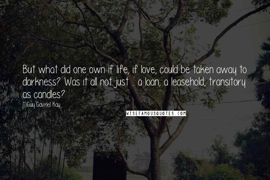 Guy Gavriel Kay Quotes: But what did one own if life, if love, could be taken away to darkness? Was it all not just ... a loan, a leasehold, transitory as candles?