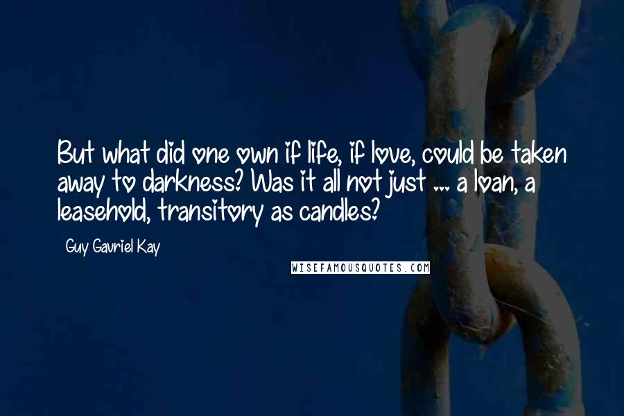 Guy Gavriel Kay Quotes: But what did one own if life, if love, could be taken away to darkness? Was it all not just ... a loan, a leasehold, transitory as candles?