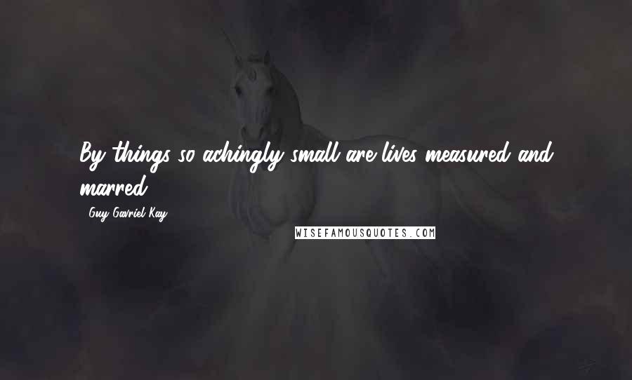 Guy Gavriel Kay Quotes: By things so achingly small are lives measured and marred.