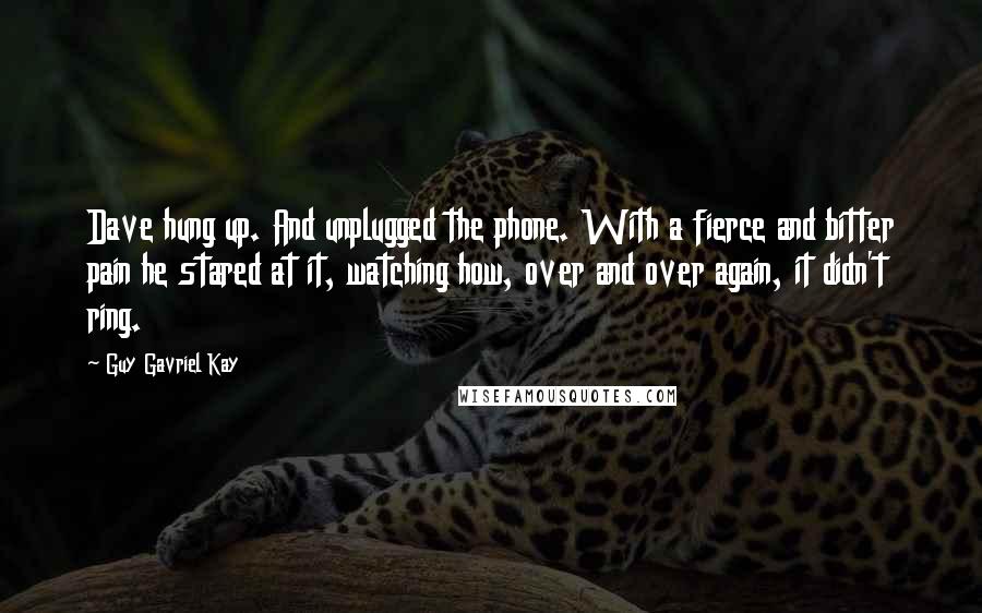 Guy Gavriel Kay Quotes: Dave hung up. And unplugged the phone. With a fierce and bitter pain he stared at it, watching how, over and over again, it didn't ring.