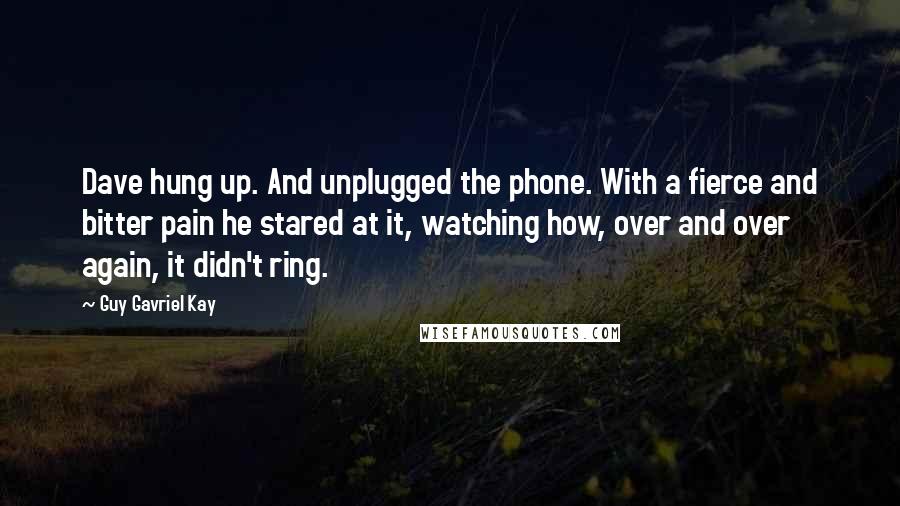 Guy Gavriel Kay Quotes: Dave hung up. And unplugged the phone. With a fierce and bitter pain he stared at it, watching how, over and over again, it didn't ring.