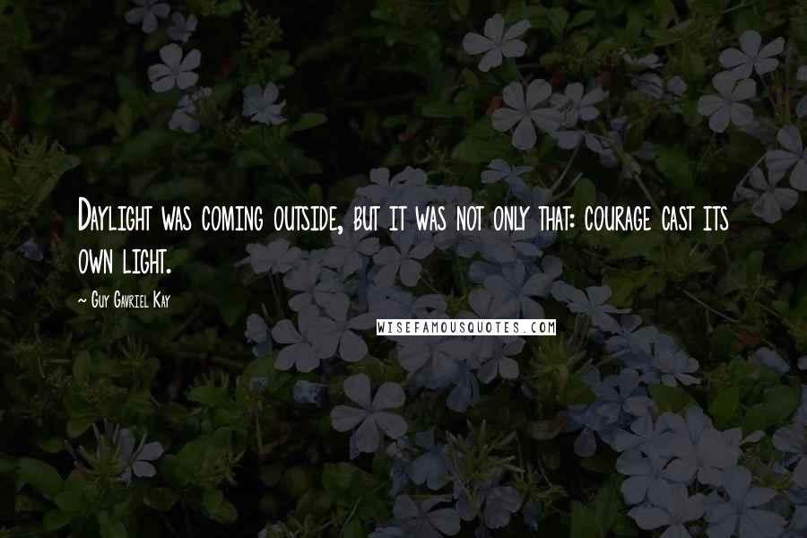 Guy Gavriel Kay Quotes: Daylight was coming outside, but it was not only that: courage cast its own light.