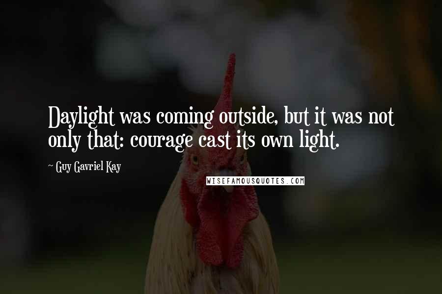 Guy Gavriel Kay Quotes: Daylight was coming outside, but it was not only that: courage cast its own light.