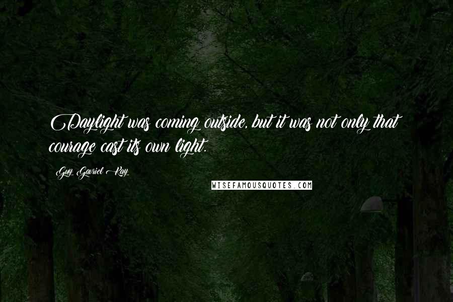 Guy Gavriel Kay Quotes: Daylight was coming outside, but it was not only that: courage cast its own light.