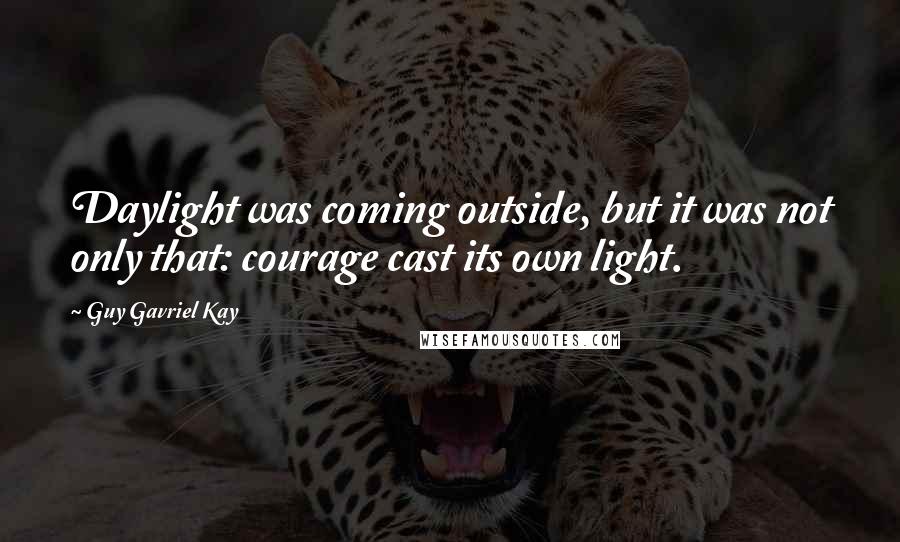 Guy Gavriel Kay Quotes: Daylight was coming outside, but it was not only that: courage cast its own light.