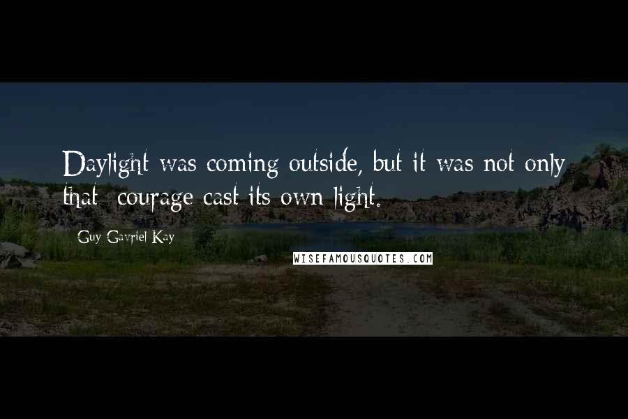Guy Gavriel Kay Quotes: Daylight was coming outside, but it was not only that: courage cast its own light.
