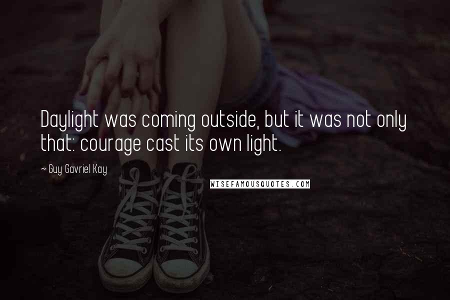 Guy Gavriel Kay Quotes: Daylight was coming outside, but it was not only that: courage cast its own light.