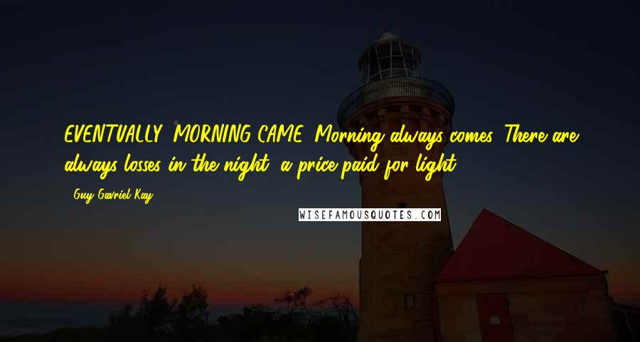 Guy Gavriel Kay Quotes: EVENTUALLY, MORNING CAME. Morning always comes. There are always losses in the night, a price paid for light.