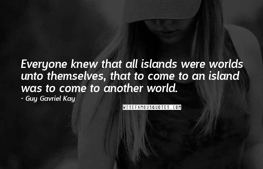 Guy Gavriel Kay Quotes: Everyone knew that all islands were worlds unto themselves, that to come to an island was to come to another world.