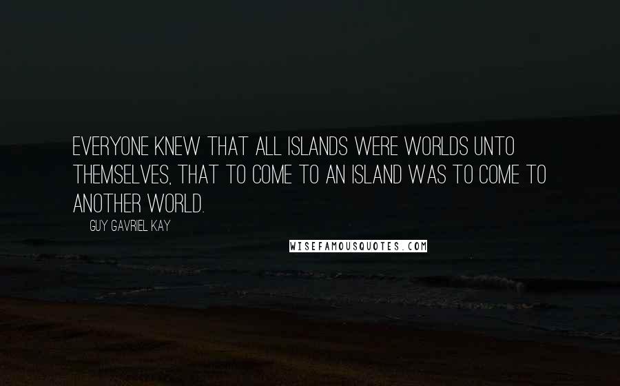 Guy Gavriel Kay Quotes: Everyone knew that all islands were worlds unto themselves, that to come to an island was to come to another world.