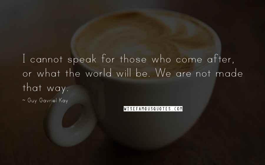 Guy Gavriel Kay Quotes: I cannot speak for those who come after, or what the world will be. We are not made that way.