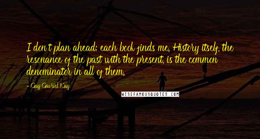 Guy Gavriel Kay Quotes: I don't plan ahead; each book finds me. History itself, the resonance of the past with the present, is the common denominator in all of them.