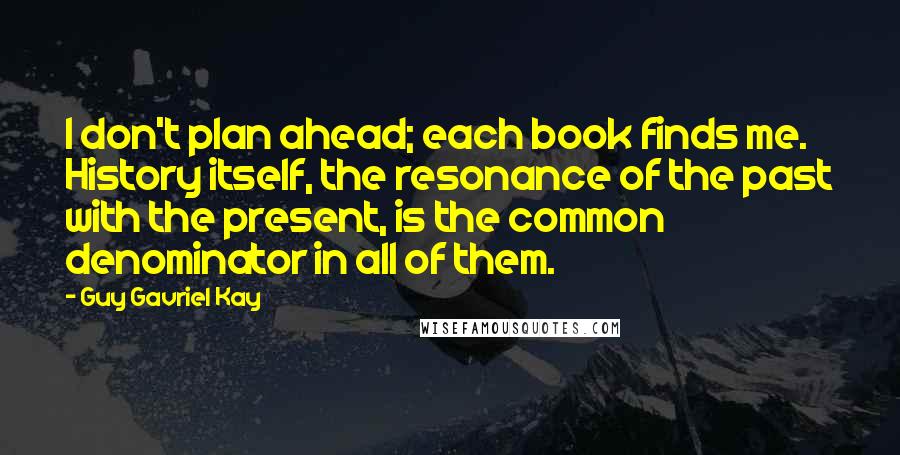 Guy Gavriel Kay Quotes: I don't plan ahead; each book finds me. History itself, the resonance of the past with the present, is the common denominator in all of them.