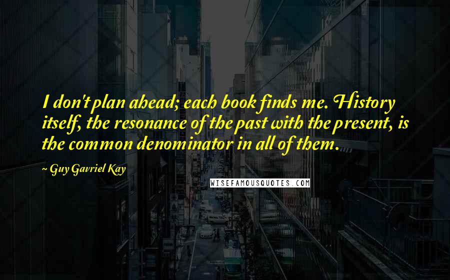 Guy Gavriel Kay Quotes: I don't plan ahead; each book finds me. History itself, the resonance of the past with the present, is the common denominator in all of them.