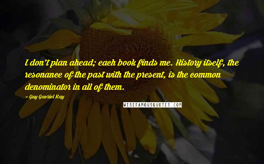 Guy Gavriel Kay Quotes: I don't plan ahead; each book finds me. History itself, the resonance of the past with the present, is the common denominator in all of them.