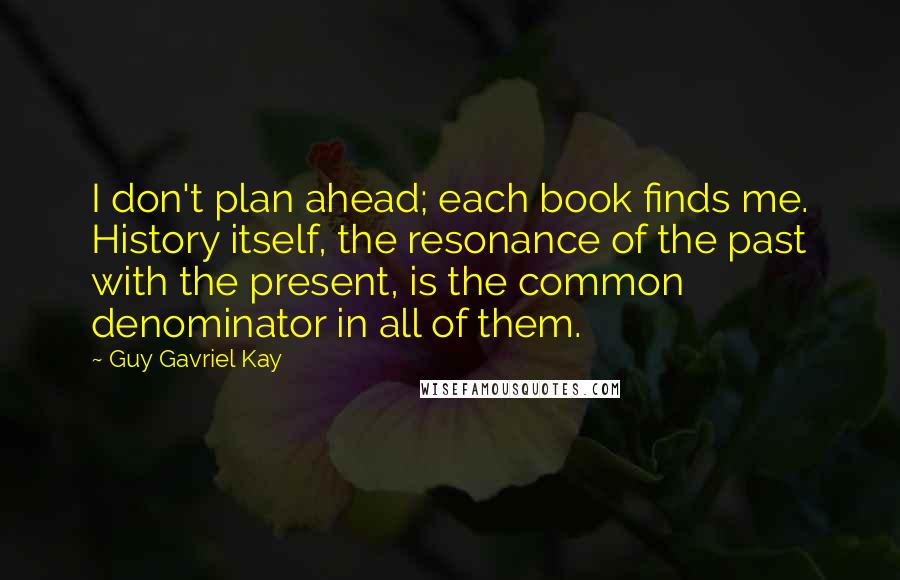 Guy Gavriel Kay Quotes: I don't plan ahead; each book finds me. History itself, the resonance of the past with the present, is the common denominator in all of them.