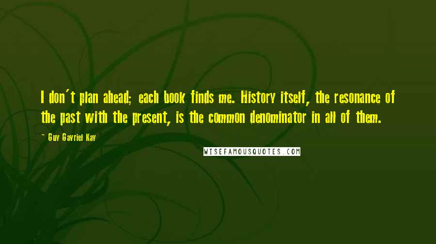 Guy Gavriel Kay Quotes: I don't plan ahead; each book finds me. History itself, the resonance of the past with the present, is the common denominator in all of them.