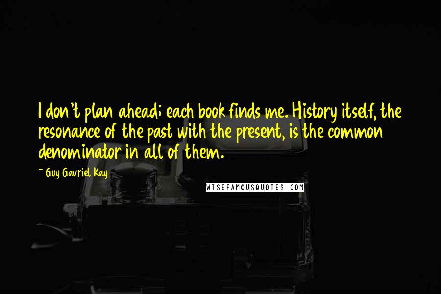Guy Gavriel Kay Quotes: I don't plan ahead; each book finds me. History itself, the resonance of the past with the present, is the common denominator in all of them.