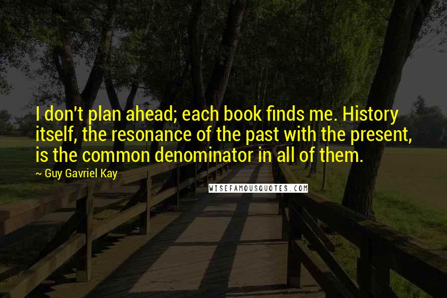 Guy Gavriel Kay Quotes: I don't plan ahead; each book finds me. History itself, the resonance of the past with the present, is the common denominator in all of them.