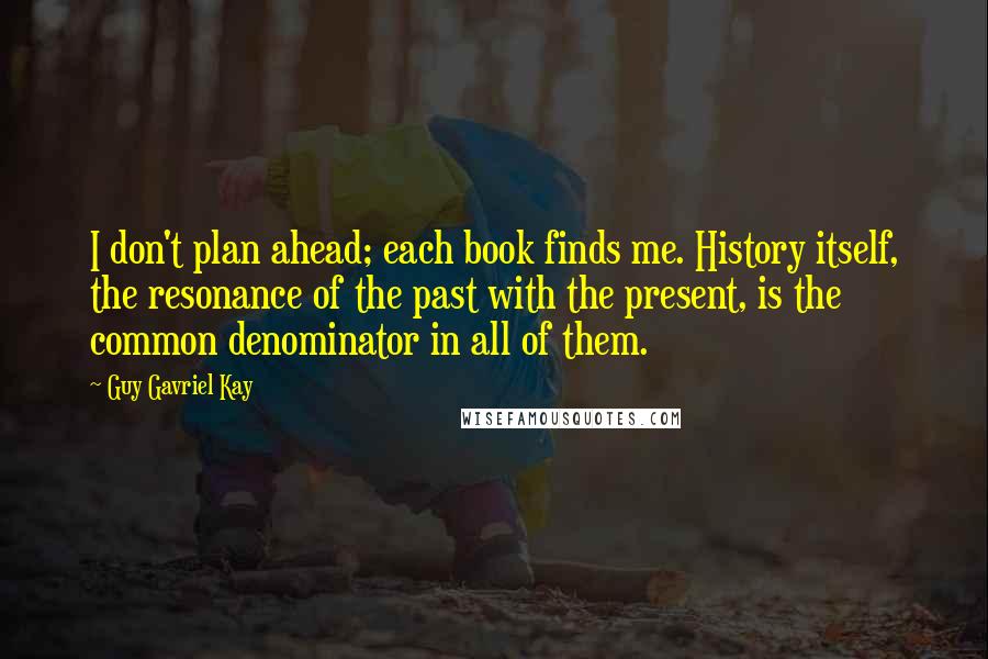 Guy Gavriel Kay Quotes: I don't plan ahead; each book finds me. History itself, the resonance of the past with the present, is the common denominator in all of them.
