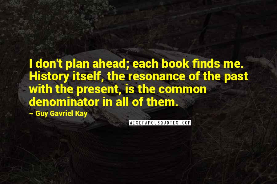 Guy Gavriel Kay Quotes: I don't plan ahead; each book finds me. History itself, the resonance of the past with the present, is the common denominator in all of them.