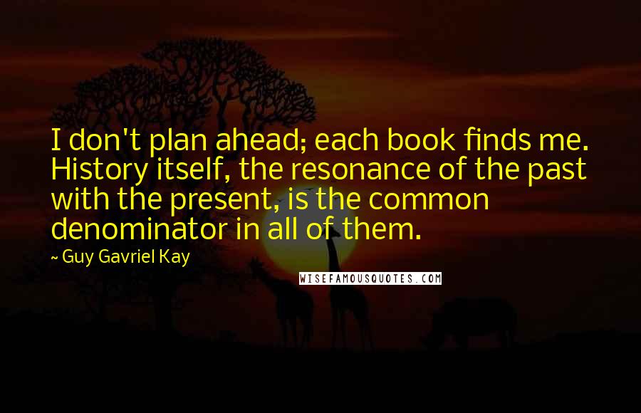 Guy Gavriel Kay Quotes: I don't plan ahead; each book finds me. History itself, the resonance of the past with the present, is the common denominator in all of them.