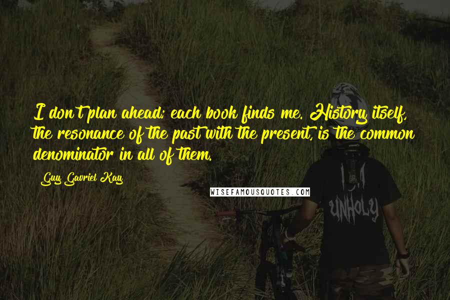 Guy Gavriel Kay Quotes: I don't plan ahead; each book finds me. History itself, the resonance of the past with the present, is the common denominator in all of them.