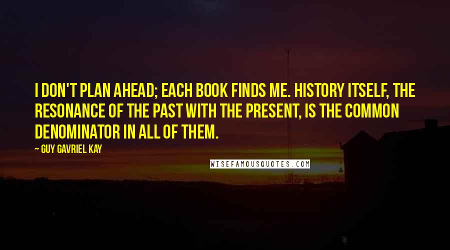 Guy Gavriel Kay Quotes: I don't plan ahead; each book finds me. History itself, the resonance of the past with the present, is the common denominator in all of them.
